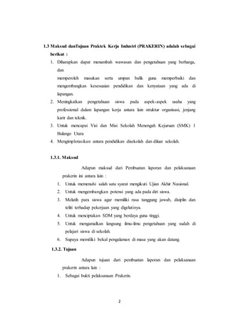 2
1.3 Maksud danTujuan Praktek Kerja Industri (PRAKERIN) adalah sebagai
berikut :
1. Diharapkan dapat menambah wawasan dan pengetahuan yang berharga,
dan
memperoleh masukan serta umpan balik guna memperbaiki dan
mengembangkan kesesuaian pendidikan dan kenyataan yang ada di
lapangan.
2. Meningkatkan pengetahuan siswa pada aspek-aspek usaha yang
professional dalam lapangan kerja antara lain struktur organisasi, jenjang
karir dan teknik.
3. Untuk mencapai Visi dan Misi Sekolah Menengah Kejuruan (SMK) 1
Bulango Utara
4. Mengimplotasikan antara pendidikan disekolah dan diluar sekolah.
1.3.1. Maksud
Adapun maksud dari Pembuatan laporan dan pelaksanaan
prakerin ini antara lain :
1. Untuk memenuhi salah satu syarat mengikuti Ujian Akhir Nasional.
2. Untuk mengembangkan potensi yang ada pada diri siswa.
3. Melatih para siswa agar memiliki rasa tanggung jawab, disiplin dan
teliti terhadap pekerjaan yang digelutinya.
4. Untuk menciptakan SDM yang berdaya guna tinggi.
5. Untuk mengamalkan langsung ilmu-ilmu pengetahuan yang sudah di
pelajari siswa di sekolah.
6. Supaya memiliki bekal pengalaman di masa yang akan datang.
1.3.2. Tujuan
Adapun tujuan dari pembuatan laporan dan pelaksanaan
prakerin antara lain :
1. Sebagai bukti pelaksanaan Prakerin.
 