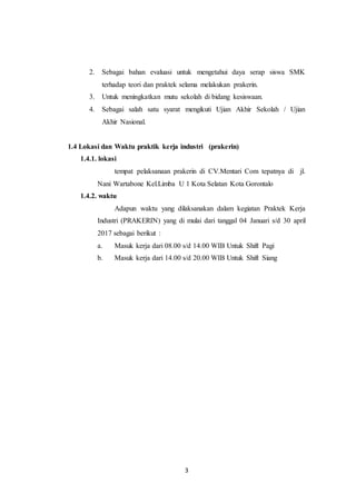 3
2. Sebagai bahan evaluasi untuk mengetahui daya serap siswa SMK
terhadap teori dan praktek selama melakukan prakerin.
3. Untuk meningkatkan mutu sekolah di bidang kesiswaan.
4. Sebagai salah satu syarat mengikuti Ujian Akhir Sekolah / Ujian
Akhir Nasional.
1.4 Lokasi dan Waktu praktik kerja industri (prakerin)
1.4.1. lokasi
tempat pelaksanaan prakerin di CV.Mentari Com tepatnya di jl.
Nani Wartabone Kel.Limba U 1 Kota Selatan Kota Gorontalo
1.4.2. waktu
Adapun waktu yang dilaksanakan dalam kegiatan Praktek Kerja
Industri (PRAKERIN) yang di mulai dari tanggal 04 Januari s/d 30 april
2017 sebagai berikut :
a. Masuk kerja dari 08.00 s/d 14.00 WIB Untuk Shift Pagi
b. Masuk kerja dari 14.00 s/d 20.00 WIB Untuk Shift Siang
 