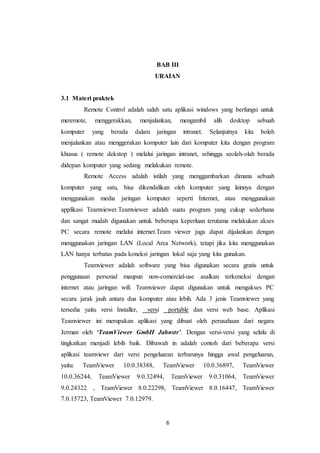 6
BAB III
URAIAN
3.1 Materi praktek
Remote Control adalah salah satu aplikasi windows yang berfungsi untuk
meremote, menggerakkan, menjalankan, mengambil alih desktop sebuah
komputer yang berada dalam jaringan intranet. Selanjutnya kita boleh
menjalankan atau menggerakan komputer lain dari komputer kita dengan program
khusus ( remote dekstop ) melalui jaringan intranet, sehingga seolah-olah berada
didepan komputer yang sedang melakukan remote.
Remote Access adalah istilah yang menggambarkan dimana sebuah
komputer yang satu, bisa dikendalikan oleh komputer yang lainnya dengan
menggunakan media jaringan komputer seperti Internet, atau menggunakan
applikasi Teamviewer.Teamviewer adalah suatu program yang cukup sederhana
dan sangat mudah digunakan untuk beberapa keperluan terutama melakukan akses
PC secara remote melalui internet.Team viewer juga dapat dijalankan dengan
menggunakan jaringan LAN (Local Area Network), tetapi jika kita menggunakan
LAN hanya terbatas pada koneksi jaringan lokal saja yang kita gunakan.
Teamviewer adalah software yang bisa digunakan secara gratis untuk
penggunaan personal maupun non-comercial-use asalkan terkoneksi dengan
internet atau jaringan wifi. Teamviewer dapat digunakan untuk mengakses PC
secara jarak jauh antara dua komputer atau lebih. Ada 3 jenis Teamviewer yang
tersedia yaitu versi Installer, versi portable dan versi web base. Aplikasi
Teamviewer ini merupakan aplikasi yang dibuat oleh perusahaan dari negara
Jerman oleh ‘TeamViewer GmbH Jahnstr’. Dengan versi-versi yang selalu di
tingkatkan menjadi lebih baik. Dibawah in adalah contoh dari beberapa versi
aplikasi teamviewr dari versi pengeluaran terbarunya hingga awal pengeluaran,
yaitu: TeamViewer 10.0.38388, TeamViewer 10.0.36897, TeamViewer
10.0.36244, TeamViewer 9.0.32494, TeamViewer 9.0.31064, TeamViewer
9.0.24322 , TeamViewer 8.0.22298, TeamViewer 8.0.16447, TeamViewer
7.0.15723, TeamViewer 7.0.12979.
 