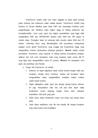 7
TeamViewer adalah salah satu solusi unggulan di dunia untuk berbagi
pakai desktop dan kolaborasi online melalui internet. TeamViewer GmbH yang
berbasis di Jerman didirikan pada tahun 2005 dan sepenuhnya berfokus pada
pengembangan dan distribusi solusi tingkat tinggi di bidang kolaborasi dan
komunikasionline. Awal yang cepat dan tingkat pertumbuhan yang tinggi telah
menghasilkan lebih dari 200.000.000 instalasi pada lebih dari 200 negara di
seluruh dunia. Perangkat lunak ini sekarang telah tersedia dalam lebih dari 30
bahasa. Teknologi dasar yang dikembangkan oleh perusahaan, memperkuat
jaringan server global TeamViewer yang canggih dan berperforma tinggi, yang
mengarahkan koneksi berdasarkan teknologi geolokasi. Monitis adalah sebuah
perusahaan Teamviewer yang bergerak di bidang layanan pemonitoran jaringan,
aplikasi, dan web serta merupakan solusi yang sempurna untuk semua ahli IT
yang ingin tetap mengendalikan sistem IT mereka. Monitor Us merupakan versi
gratis dan sederhana dari Monitis.
a. Fungsi dari Teamviewer ini adalah :
1. Software ini dapat digunakan untuk remote kontrol dengan salah satu
komputer sebagai driver remotnya. Artinya satu komputer dapat
mengendalikan dapat mengendalikan komputer laninya asalkan
sudah terjadi koneksi.
2. Dapat difungsikan untuk rapat dan sharing sharing karena software
ini juga menyediakan vidio dan call jadi anda dapat saling
berinteraksi secara langsung dengan rekan anda walaupun
terpisahkan oleh jarak yang jauh.
3. Tidak hanya dapat berinteraksi antara satu teman saja namun dapat
lebih.
4. Anda dapat melakukan copy file dan transfer file dengan komputer
yang anda kontrol atau kendalikan.
 