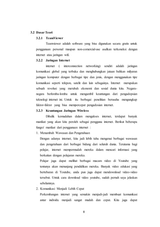 8
3.2 Dasar Teori
3.2.1 TeamViewer
Teamviewer adalah software yang bisa digunakan secara gratis untuk
penggunaan personal maupun non-comercial-use asalkan terkoneksi dengan
internet atau jaringan wifi.
3.2.2 Jaringan Internet
internet ( interconnection networking) sendiri adalah jaringan
komunikasi global yang terbuka dan menghubungkan jutaan bahkan milyaran
jaringan komputer dengan berbagai tipe dan jenis, dengan menggunakan tipe
komunikasi seperti telepon, satelit dan lain sebagainya. Internet merupakan
sebuah revolusi yang merubah ekonomi dan sosial dunia kita. Negara-
negara berlomba-lomba untuk mengambil keuntungan dari pengadopsian
teknologi internet ini. Untuk itu berbagai penelitian berusaha mengungkap
faktor-faktor yang bisa mempercepat pengadosian internet.
3.2.3 Keuntungan Jaringan Wireless
Dibalik kemudahan dalam mengakses internet, terdapat banyak
manfaat yang akan kita peroleh sebagai pengguna internet. Berikut beberapa
fungsi/ manfaat dari penggunaan internet :
1. Menambah Wawasan dan Pengetahuan
Dengan adanya internet, kita jadi lebih tahu mengenai berbagai wawasan
dan pengetahuan dari berbagai bidang dari seluruh dunia. Terutama bagi
pelajar, internet mempermudah mereka dalam mencari informasi yang
berkaitan dengan pelajaran mereka.
Pelajar juga dapat melihat berbagai macam video di Youtube yang
tentunya akan menunjang pendidikan mereka. Banyak video edukasi yang
bertebaran di Youtube, anda pun juga dapat mendownload video-video
tersebut. Untuk cara download video youtube, sudah pernah saya jelaskan
sebelumnya.
2. Komunikasi Menjadi Lebih Cepat
Perkembangan internet yang semakin menjadi-jadi membuat komunikasi
antar individu menjadi sangat mudah dan cepat. Kita juga dapat
 