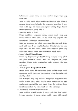 9
berkomunikasi dengan orang luar negri sekalipun dengan biaya yang
relatif murah.
Selain itu, sudah banyak jejaring sosial seperti Facebook yang digunakan
pengguna internet untuk berkenalan dan menemukan teman baru di sana.
Tidak sedikit juga dari mereka yang ngobrol/ chatting dengan kerabat
mereka menggunakan jejaring sosial ini.
3. Mudahnya Belanja di Internet
Dengan meledaknya penggunaan internet, semakin banyak orang yang
tertarik melakukan belanja online. Saat ini, banyak orang yang lebih suka
belanja online karena sangat mudah dan efisien.
Salah satu keuntungan dari belanja online adalah kita tidak perlu keluar
rumah untuk membeli item yang kita butuhkan. Selain itu, ketika jam kerja
sangat sibuk atau tidak teratur, belanja online merupakan pilihan yang
terbaik untuk membeli barang tanpa harus menyita banyak waktu.
4. Internet sebagai Wahana Hiburan
Internet juga berperan sebagai “Penghibur” bagi anda yang sedang gelisah
atau galau memikirkan sesuatu. Anda bisa menghibur diri dengan
mengakses jejaring sosial, mendengarkan musik, streaming video atau
main game.
5. Berbagi Apapun Menjadi Lebih Mudah
Dengan adanya internet, kita bisa berbagi apapun yang kita punya, seperti
pengalaman, tutorial, resep, dan lain sebagainya melalui akun media sosial
atau blog pribadi.
Saat ini banyak orang yang lebih suka menggunakan blog pribadi untuk
berbagi hal yang mereka punya. Terdapat puluhan platform yang bisa anda
gunakan untuk membuat blog gratis, seperti blogger dan wordpress. Untuk
tutorial cara membuat blog sudah pernah saya bahas sebelumnya.
6. Memudahkan Mencari Lowongan Pekerjaan
Selain mudahnya mencari informasi di internet, anda juga dapat mencari
lowongan pekerjaan di internet dengan mudah. Internet telah menjadi
 