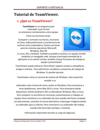 SOPORTE A DISTANCIA
Emmanuel Alejandro Soto González 4°AS Página 1
Tutorial de TeamViewer.
o ¿Qué es TeamViewer?
TeamViewer es un programa para
ordenador cuya función
es conectarse remotamente a otro equipo.
Entre sus funciones están:
Compartir y controlar escritorios, reuniones
en línea, videoconferencias y transferencia de
archivos entre ordenadores. Existen versiones
para los sistemas operativos Microsoft
Windows, Mac OS
X, Linux, iOS, y Android. También es posible el acceso a un equipo remoto
mediante un navegador web. Aunque el principal cometido de la
aplicación es el control remoto, también incluye funciones de trabajo en
equipo y presentación.
TeamViewer puede utilizarse: Para ofrecer soporte remoto a compañeros,
amigos o clientes; Para administrar servidores y estaciones de trabajo de
Windows. Es posible ejecutar
TeamViewer como un servicio de sistema de Windows. Esto le permite
acceder a su
ordenador antes incluso de iniciar sesión en Windows; Para conectarse a
otras plataformas, como Mac OS X y Linux; Para conectarse desde
dispositivos móviles Android o iOS a ordenadores Windows, Mac o Linux;
Para compartir su escritorio en reuniones, presentaciones o trabajos en
equipo; Para conectarse a su ordenador de casa cuando está fuera y trabajar
con documentos, consultar el correo electrónico o descargar imágenes desde
su ordenador para su edición; Para conectarse a su ordenador del trabajo
cuando está fuera (por ejemplo, si necesita
Información importante durante un viaje de negocios).
 