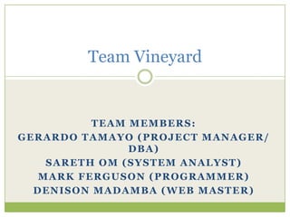 Team Members: Gerardo Tamayo (Project Manager/ DBA) Sareth Om (System Analyst) Mark Ferguson (Programmer) Denison Madamba (Web Master) Team Vineyard 