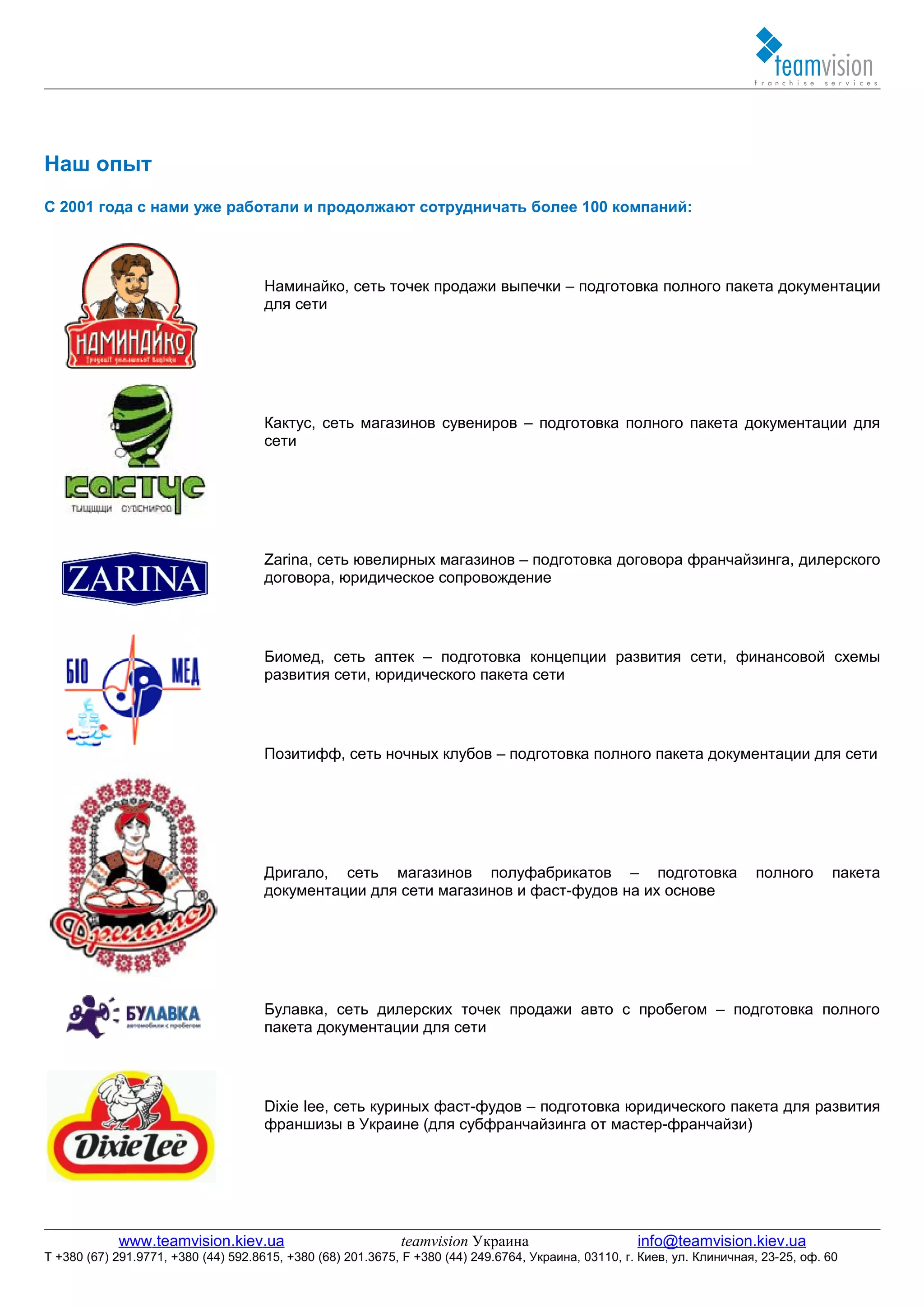Наш опыт
С 2001 года с нами уже работали и продолжают сотрудничать более 100 компаний:




                                     Наминайко, сеть точек продажи выпечки – подготовка полного пакета документации
                                     для сети




                                     Кактус, сеть магазинов сувениров – подготовка полного пакета документации для
                                     сети




                                     Zarina, сеть ювелирных магазинов – подготовка договора франчайзинга, дилерского
                                     договора, юридическое сопровождение




                                     Биомед, сеть аптек – подготовка концепции развития сети, финансовой схемы
                                     развития сети, юридического пакета сети




                                     Позитифф, сеть ночных клубов – подготовка полного пакета документации для сети




                                     Дригало, сеть магазинов полуфабрикатов – подготовка                                  полного       пакета
                                     документации для сети магазинов и фаст-фудов на их основе




                                     Булавка, сеть дилерских точек продажи авто с пробегом – подготовка полного
                                     пакета документации для сети




                                     Dixie lee, сеть куриных фаст-фудов – подготовка юридического пакета для развития
                                     франшизы в Украине (для субфранчайзинга от мастер-франчайзи)




            www.teamvision.kiev.ua                           teamvision Украина                       info@teamvision.kiev.ua
T +380 (67) 291.9771, +380 (44) 592.8615, +380 (68) 201.3675, F +380 (44) 249.6764, Украина, 03110, г. Киев, ул. Клиничная, 23-25, оф. 60
 