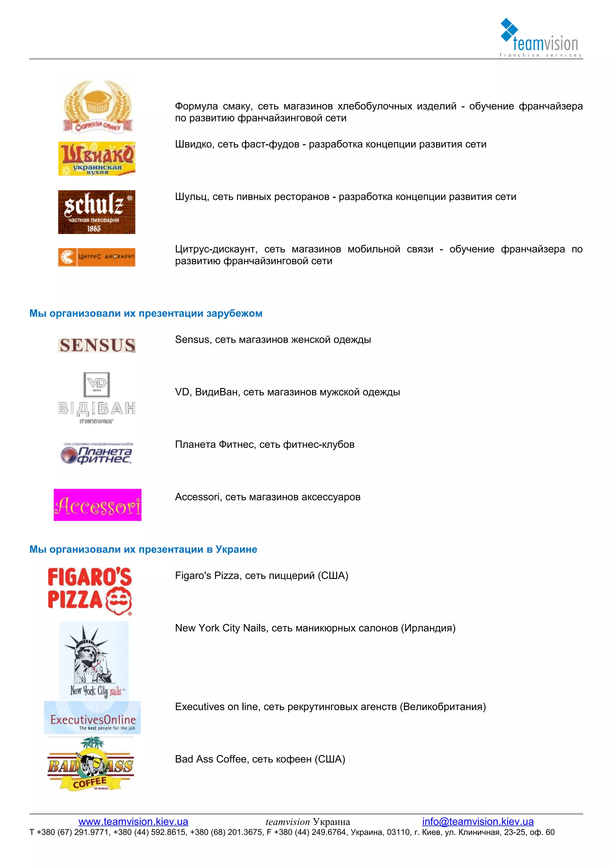 Формула смаку, сеть магазинов хлебобулочных изделий - обучение франчайзера
                                     по развитию франчайзинговой сети

                                     Швидко, сеть фаст-фудов - разработка концепции развития сети




                                     Шульц, сеть пивных ресторанов - разработка концепции развития сети




                                     Цитрус-дискаунт, сеть магазинов мобильной связи - обучение франчайзера по
                                     развитию франчайзинговой сети




Мы организовали их презентации зарубежом

                                     Sensus, сеть магазинов женской одежды




                                     VD, ВидиВан, сеть магазинов мужской одежды




                                     Планета Фитнес, сеть фитнес-клубов




                                     Accessori, сеть магазинов аксессуаров




Мы организовали их презентации в Украине

                                     Figaro's Pizza, сеть пиццерий (США)




                                     New York City Nails, сеть маникюрных салонов (Ирландия)




                                     Executives on line, сеть рекрутинговых агенств (Великобритания)




                                     Bad Ass Coffee, сеть кофеен (США)




            www.teamvision.kiev.ua                           teamvision Украина                       info@teamvision.kiev.ua
T +380 (67) 291.9771, +380 (44) 592.8615, +380 (68) 201.3675, F +380 (44) 249.6764, Украина, 03110, г. Киев, ул. Клиничная, 23-25, оф. 60
 