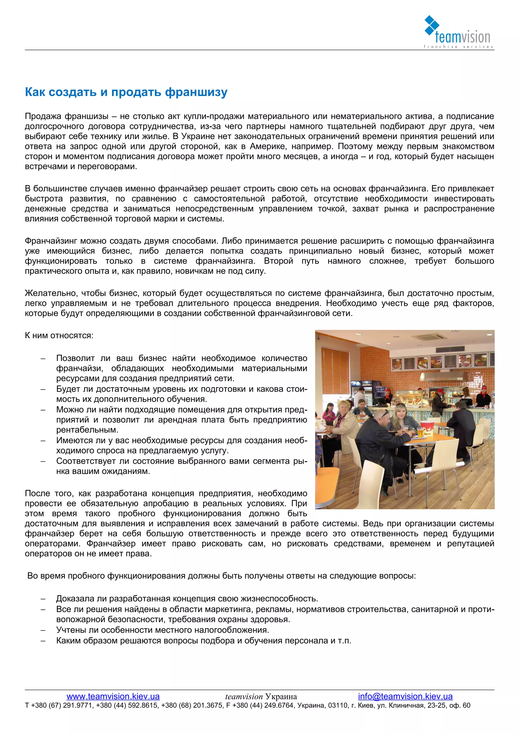Как создать и продать франшизу
Продажа франшизы – не столько акт купли-продажи материального или нематериального актива, а подписание
долгосрочного договора сотрудничества, из-за чего партнеры намного тщательней подбирают друг друга, чем
выбирают себе технику или жилье. В Украине нет законодательных ограничений времени принятия решений или
ответа на запрос одной или другой стороной, как в Америке, например. Поэтому между первым знакомством
сторон и моментом подписания договора может пройти много месяцев, а иногда – и год, который будет насыщен
встречами и переговорами.

В большинстве случаев именно франчайзер решает строить свою сеть на основах франчайзинга. Его привлекает
быстрота развития, по сравнению с самостоятельной работой, отсутствие необходимости инвестировать
денежные средства и заниматься непосредственным управлением точкой, захват рынка и распространение
влияния собственной торговой марки и системы.

Франчайзинг можно создать двумя способами. Либо принимается решение расширить с помощью франчайзинга
уже имеющийся бизнес, либо делается попытка создать принципиально новый бизнес, который может
функционировать только в системе франчайзинга. Второй путь намного сложнее, требует большого
практического опыта и, как правило, новичкам не под силу.

Желательно, чтобы бизнес, который будет осуществляться по системе франчайзинга, был достаточно простым,
легко управляемым и не требовал длительного процесса внедрения. Необходимо учесть еще ряд факторов,
которые будут определяющими в создании собственной франчайзинговой сети.

К ним относятся:

    −    Позволит ли ваш бизнес найти необходимое количество
         франчайзи, обладающих необходимыми материальными
         ресурсами для создания предприятий сети.
    −    Будет ли достаточным уровень их подготовки и какова стои-
         мость их дополнительного обучения.
    −    Можно ли найти подходящие помещения для открытия пред-
         приятий и позволит ли арендная плата быть предприятию
         рентабельным.
    −    Имеются ли у вас необходимые ресурсы для создания необ-
         ходимого спроса на предлагаемую услугу.
    −    Соответствует ли состояние выбранного вами сегмента ры-
         нка вашим ожиданиям.

После того, как разработана концепция предприятия, необходимо
провести ее обязательную апробацию в реальных условиях. При
этом время такого пробного функционирования должно быть
достаточным для выявления и исправления всех замечаний в работе системы. Ведь при организации системы
франчайзер берет на себя большую ответственность и прежде всего это ответственность перед будущими
операторами. Франчайзер имеет право рисковать сам, но рисковать средствами, временем и репутацией
операторов он не имеет права.

Во время пробного функционирования должны быть получены ответы на следующие вопросы:

    −    Доказала ли разработанная концепция свою жизнеспособность.
    −    Все ли решения найдены в области маркетинга, рекламы, нормативов строительства, санитарной и проти-
         вопожарной безопасности, требования охраны здоровья.
    −    Учтены ли особенности местного налогообложения.
    −    Каким образом решаются вопросы подбора и обучения персонала и т.п.




            www.teamvision.kiev.ua                           teamvision Украина                       info@teamvision.kiev.ua
T +380 (67) 291.9771, +380 (44) 592.8615, +380 (68) 201.3675, F +380 (44) 249.6764, Украина, 03110, г. Киев, ул. Клиничная, 23-25, оф. 60
 