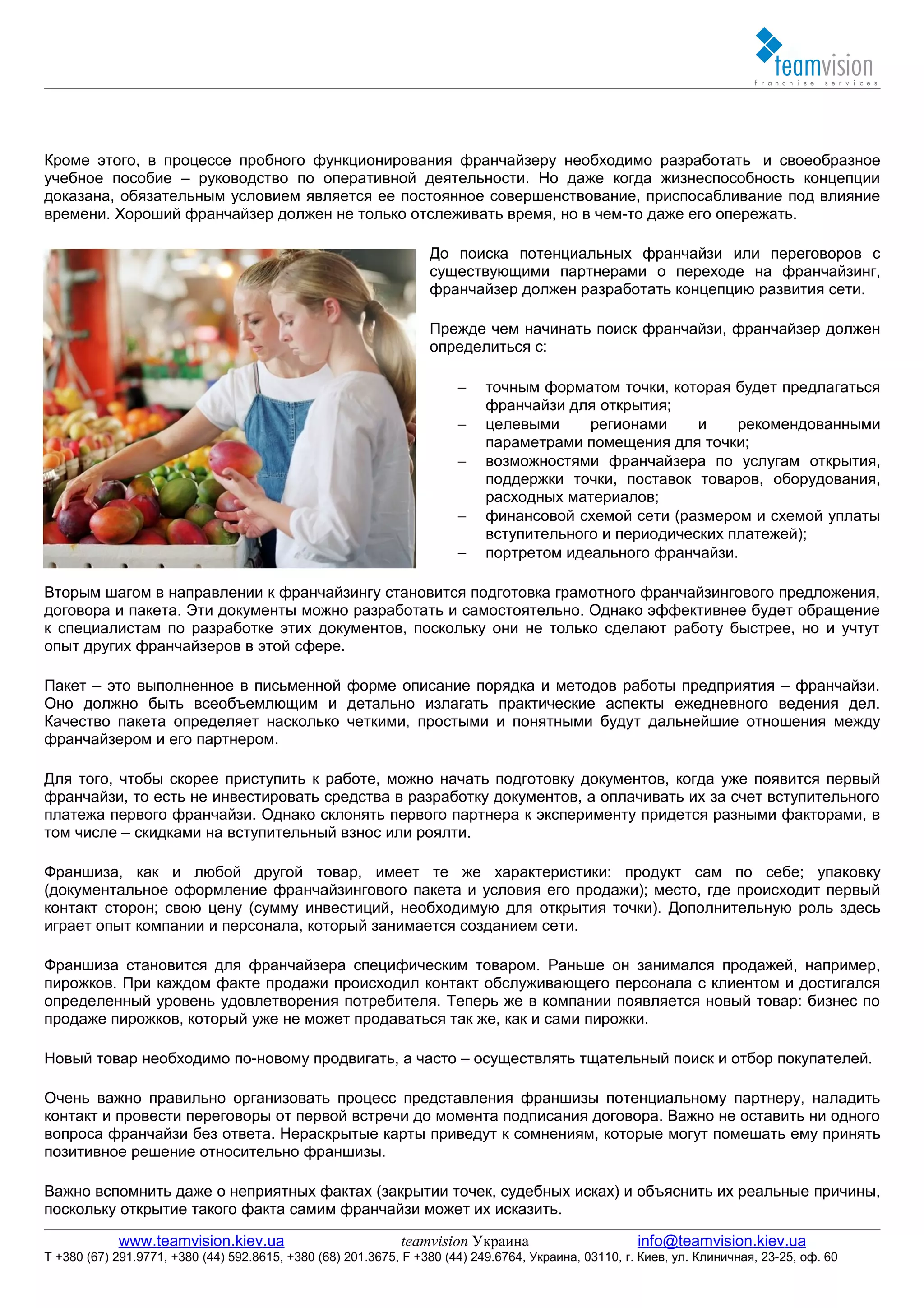 Кроме этого, в процессе пробного функционирования франчайзеру необходимо разработать и своеобразное
учебное пособие – руководство по оперативной деятельности. Но даже когда жизнеспособность концепции
доказана, обязательным условием является ее постоянное совершенствование, приспосабливание под влияние
времени. Хороший франчайзер должен не только отслеживать время, но в чем-то даже его опережать.

                                                                  До поиска потенциальных франчайзи или переговоров с
                                                                  существующими партнерами о переходе на франчайзинг,
                                                                  франчайзер должен разработать концепцию развития сети.

                                                                  Прежде чем начинать поиск франчайзи, франчайзер должен
                                                                  определиться с:

                                                                       −    точным форматом точки, которая будет предлагаться
                                                                            франчайзи для открытия;
                                                                       −    целевыми     регионами     и    рекомендованными
                                                                            параметрами помещения для точки;
                                                                       −    возможностями франчайзера по услугам открытия,
                                                                            поддержки точки, поставок товаров, оборудования,
                                                                            расходных материалов;
                                                                       −    финансовой схемой сети (размером и схемой уплаты
                                                                            вступительного и периодических платежей);
                                                                       −    портретом идеального франчайзи.

Вторым шагом в направлении к франчайзингу становится подготовка грамотного франчайзингового предложения,
договора и пакета. Эти документы можно разработать и самостоятельно. Однако эффективнее будет обращение
к специалистам по разработке этих документов, поскольку они не только сделают работу быстрее, но и учтут
опыт других франчайзеров в этой сфере.

Пакет – это выполненное в письменной форме описание порядка и методов работы предприятия – франчайзи.
Оно должно быть всеобъемлющим и детально излагать практические аспекты ежедневного ведения дел.
Качество пакета определяет насколько четкими, простыми и понятными будут дальнейшие отношения между
франчайзером и его партнером.

Для того, чтобы скорее приступить к работе, можно начать подготовку документов, когда уже появится первый
франчайзи, то есть не инвестировать средства в разработку документов, а оплачивать их за счет вступительного
платежа первого франчайзи. Однако склонять первого партнера к эксперименту придется разными факторами, в
том числе – скидками на вступительный взнос или роялти.

Франшиза, как и любой другой товар, имеет те же характеристики: продукт сам по себе; упаковку
(документальное оформление франчайзингового пакета и условия его продажи); место, где происходит первый
контакт сторон; свою цену (сумму инвестиций, необходимую для открытия точки). Дополнительную роль здесь
играет опыт компании и персонала, который занимается созданием сети.

Франшиза становится для франчайзера специфическим товаром. Раньше он занимался продажей, например,
пирожков. При каждом факте продажи происходил контакт обслуживающего персонала с клиентом и достигался
определенный уровень удовлетворения потребителя. Теперь же в компании появляется новый товар: бизнес по
продаже пирожков, который уже не может продаваться так же, как и сами пирожки.

Новый товар необходимо по-новому продвигать, а часто – осуществлять тщательный поиск и отбор покупателей.

Очень важно правильно организовать процесс представления франшизы потенциальному партнеру, наладить
контакт и провести переговоры от первой встречи до момента подписания договора. Важно не оставить ни одного
вопроса франчайзи без ответа. Нераскрытые карты приведут к сомнениям, которые могут помешать ему принять
позитивное решение относительно франшизы.

Важно вспомнить даже о неприятных фактах (закрытии точек, судебных исках) и объяснить их реальные причины,
поскольку открытие такого факта самим франчайзи может их исказить.

            www.teamvision.kiev.ua                           teamvision Украина                       info@teamvision.kiev.ua
T +380 (67) 291.9771, +380 (44) 592.8615, +380 (68) 201.3675, F +380 (44) 249.6764, Украина, 03110, г. Киев, ул. Клиничная, 23-25, оф. 60
 