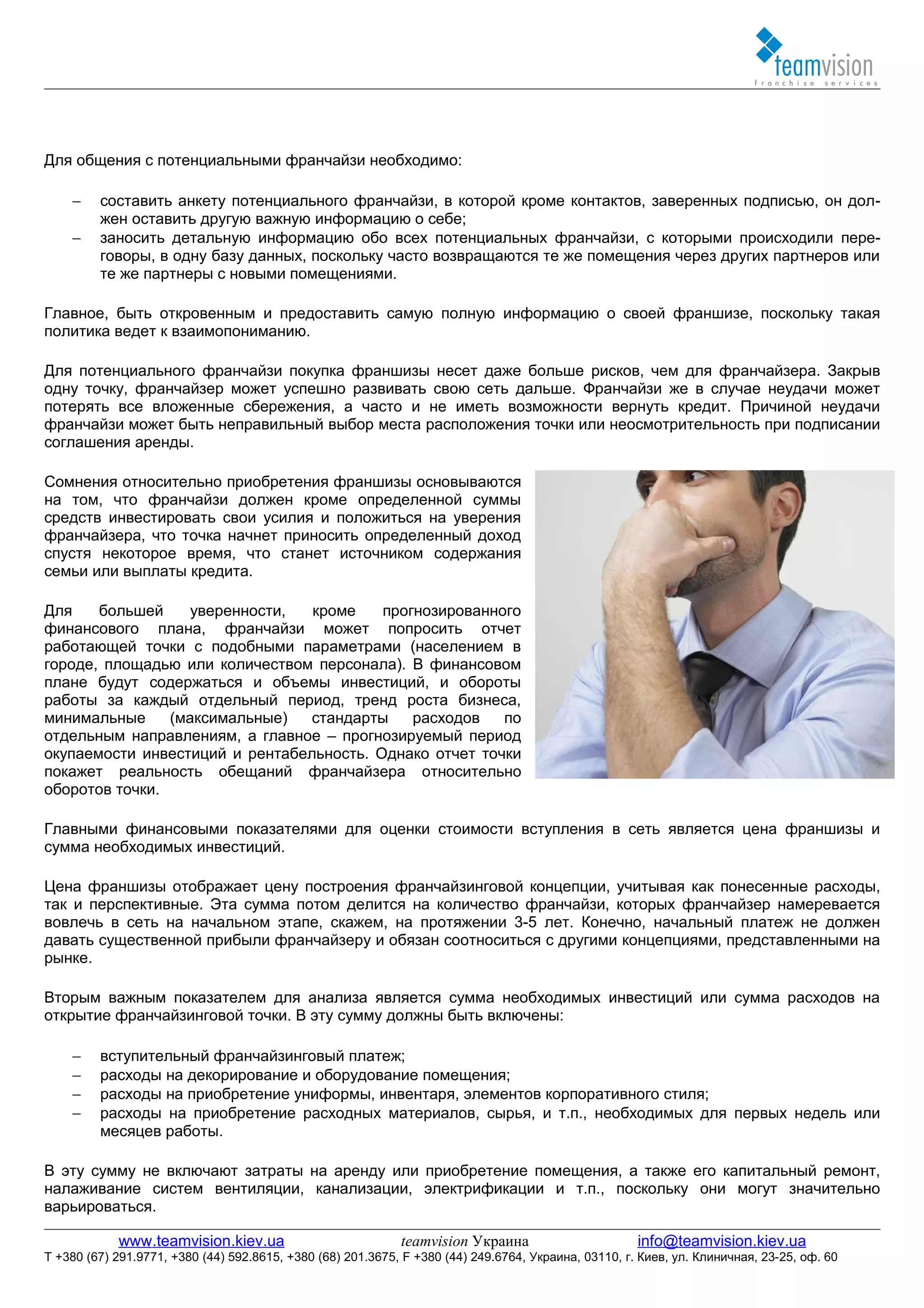 Для общения с потенциальными франчайзи необходимо:

    −    составить анкету потенциального франчайзи, в которой кроме контактов, заверенных подписью, он дол-
         жен оставить другую важную информацию о себе;
    −    заносить детальную информацию обо всех потенциальных франчайзи, с которыми происходили пере-
         говоры, в одну базу данных, поскольку часто возвращаются те же помещения через других партнеров или
         те же партнеры с новыми помещениями.

Главное, быть откровенным и предоставить самую полную информацию о своей франшизе, поскольку такая
политика ведет к взаимопониманию.

Для потенциального франчайзи покупка франшизы несет даже больше рисков, чем для франчайзера. Закрыв
одну точку, франчайзер может успешно развивать свою сеть дальше. Франчайзи же в случае неудачи может
потерять все вложенные сбережения, а часто и не иметь возможности вернуть кредит. Причиной неудачи
франчайзи может быть неправильный выбор места расположения точки или неосмотрительность при подписании
соглашения аренды.

Сомнения относительно приобретения франшизы основываются
на том, что франчайзи должен кроме определенной суммы
средств инвестировать свои усилия и положиться на уверения
франчайзера, что точка начнет приносить определенный доход
спустя некоторое время, что станет источником содержания
семьи или выплаты кредита.

Для    большей     уверенности,  кроме    прогнозированного
финансового плана, франчайзи может попросить отчет
работающей точки с подобными параметрами (населением в
городе, площадью или количеством персонала). В финансовом
плане будут содержаться и объемы инвестиций, и обороты
работы за каждый отдельный период, тренд роста бизнеса,
минимальные     (максимальные)   стандарты    расходов   по
отдельным направлениям, а главное – прогнозируемый период
окупаемости инвестиций и рентабельность. Однако отчет точки
покажет реальность обещаний франчайзера относительно
оборотов точки.

Главными финансовыми показателями для оценки стоимости вступления в сеть является цена франшизы и
сумма необходимых инвестиций.

Цена франшизы отображает цену построения франчайзинговой концепции, учитывая как понесенные расходы,
так и перспективные. Эта сумма потом делится на количество франчайзи, которых франчайзер намеревается
вовлечь в сеть на начальном этапе, скажем, на протяжении 3-5 лет. Конечно, начальный платеж не должен
давать существенной прибыли франчайзеру и обязан соотноситься с другими концепциями, представленными на
рынке.

Вторым важным показателем для анализа является сумма необходимых инвестиций или сумма расходов на
открытие франчайзинговой точки. В эту сумму должны быть включены:

    −    вступительный франчайзинговый платеж;
    −    расходы на декорирование и оборудование помещения;
    −    расходы на приобретение униформы, инвентаря, элементов корпоративного стиля;
    −    расходы на приобретение расходных материалов, сырья, и т.п., необходимых для первых недель или
         месяцев работы.

В эту сумму не включают затраты на аренду или приобретение помещения, а также его капитальный ремонт,
налаживание систем вентиляции, канализации, электрификации и т.п., поскольку они могут значительно
варьироваться.

            www.teamvision.kiev.ua                           teamvision Украина                       info@teamvision.kiev.ua
T +380 (67) 291.9771, +380 (44) 592.8615, +380 (68) 201.3675, F +380 (44) 249.6764, Украина, 03110, г. Киев, ул. Клиничная, 23-25, оф. 60
 