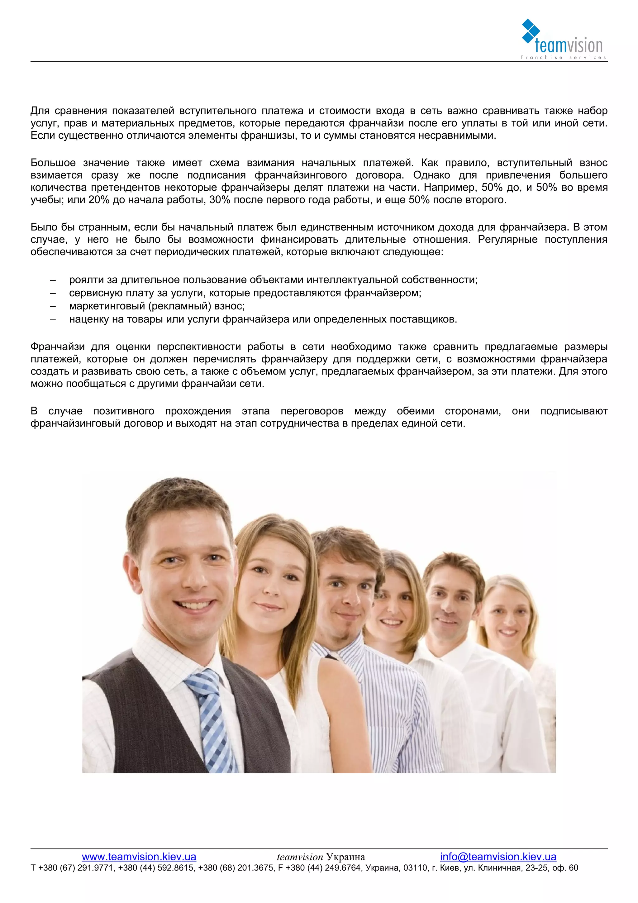 Для сравнения показателей вступительного платежа и стоимости входа в сеть важно сравнивать также набор
услуг, прав и материальных предметов, которые передаются франчайзи после его уплаты в той или иной сети.
Если существенно отличаются элементы франшизы, то и суммы становятся несравнимыми.

Большое значение также имеет схема взимания начальных платежей. Как правило, вступительный взнос
взимается сразу же после подписания франчайзингового договора. Однако для привлечения большего
количества претендентов некоторые франчайзеры делят платежи на части. Например, 50% до, и 50% во время
учебы; или 20% до начала работы, 30% после первого года работы, и еще 50% после второго.

Было бы странным, если бы начальный платеж был единственным источником дохода для франчайзера. В этом
случае, у него не было бы возможности финансировать длительные отношения. Регулярные поступления
обеспечиваются за счет периодических платежей, которые включают следующее:

    −    роялти за длительное пользование объектами интеллектуальной собственности;
    −    сервисную плату за услуги, которые предоставляются франчайзером;
    −    маркетинговый (рекламный) взнос;
    −    наценку на товары или услуги франчайзера или определенных поставщиков.

Франчайзи для оценки перспективности работы в сети необходимо также сравнить предлагаемые размеры
платежей, которые он должен перечислять франчайзеру для поддержки сети, с возможностями франчайзера
создать и развивать свою сеть, а также с объемом услуг, предлагаемых франчайзером, за эти платежи. Для этого
можно пообщаться с другими франчайзи сети.

В случае позитивного прохождения этапа переговоров между обеими сторонами, они подписывают
франчайзинговый договор и выходят на этап сотрудничества в пределах единой сети.




            www.teamvision.kiev.ua                           teamvision Украина                       info@teamvision.kiev.ua
T +380 (67) 291.9771, +380 (44) 592.8615, +380 (68) 201.3675, F +380 (44) 249.6764, Украина, 03110, г. Киев, ул. Клиничная, 23-25, оф. 60
 