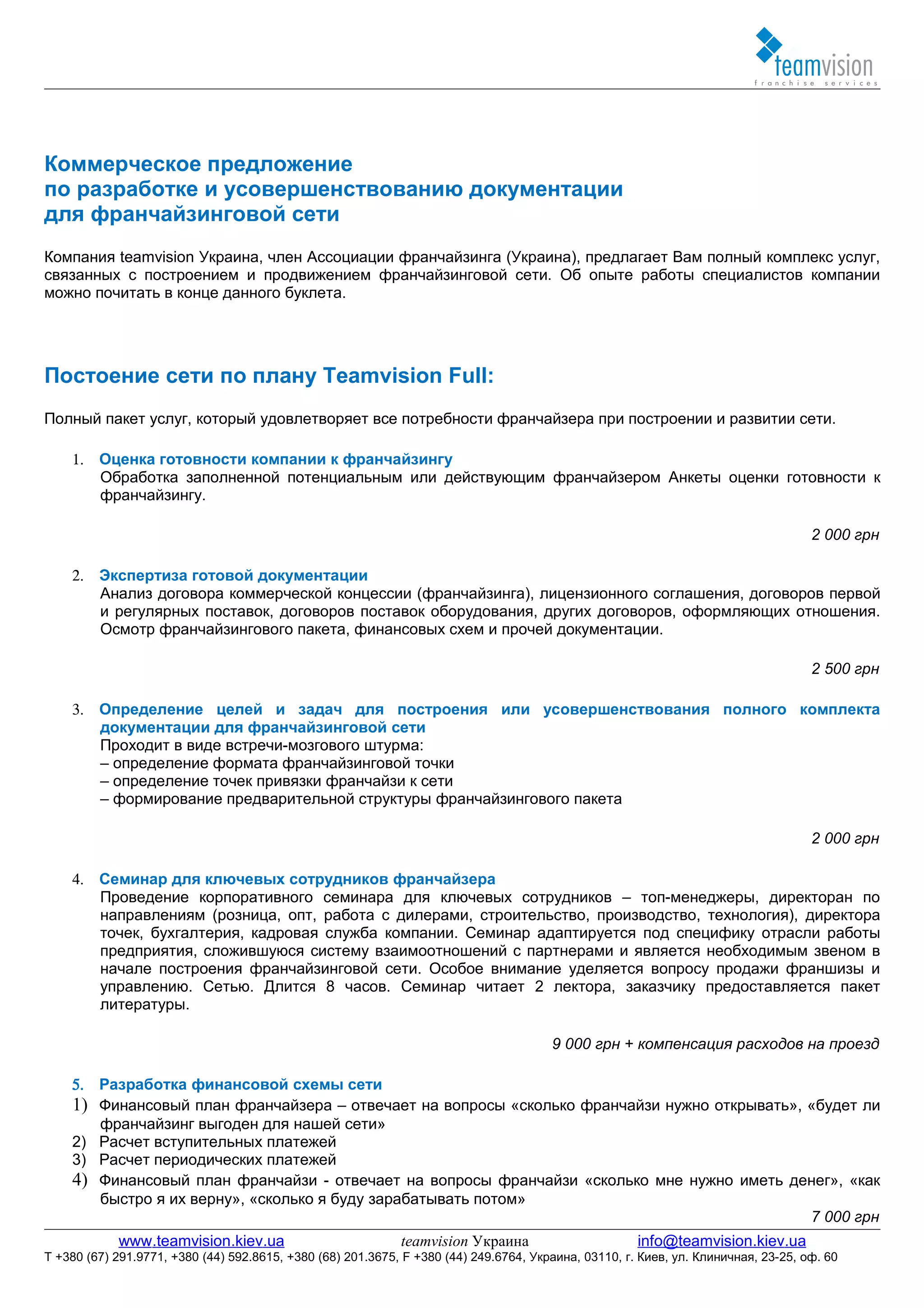 Коммерческое предложение
по разработке и усовершенствованию документации
для франчайзинговой сети
Компания teamvision Украина, член Ассоциации франчайзинга (Украина), предлагает Вам полный комплекс услуг,
связанных с построением и продвижением франчайзинговой сети. Об опыте работы специалистов компании
можно почитать в конце данного буклета.




Постоение сети по плану Teamvision Full:
Полный пакет услуг, который удовлетворяет все потребности франчайзера при построении и развитии сети.

    1. Оценка готовности компании к франчайзингу
       Обработка заполненной потенциальным или действующим франчайзером Анкеты оценки готовности к
       франчайзингу.

                                                                                                                                    2 000 грн

    2. Экспертиза готовой документации
       Анализ договора коммерческой концессии (франчайзинга), лицензионного соглашения, договоров первой
       и регулярных поставок, договоров поставок оборудования, других договоров, оформляющих отношения.
       Осмотр франчайзингового пакета, финансовых схем и прочей документации.

                                                                                                                                    2 500 грн

    3. Определение целей и задач для построения или усовершенствования полного комплекта
       документации для франчайзинговой сети
       Проходит в виде встречи-мозгового штурма:
       – определение формата франчайзинговой точки
       – определение точек привязки франчайзи к сети
       – формирование предварительной структуры франчайзингового пакета

                                                                                                                                    2 000 грн

    4. Семинар для ключевых сотрудников франчайзера
       Проведение корпоративного семинара для ключевых сотрудников – топ-менеджеры, директоран по
       направлениям (розница, опт, работа с дилерами, строительство, производство, технология), директора
       точек, бухгалтерия, кадровая служба компании. Семинар адаптируется под специфику отрасли работы
       предприятия, сложившуюся систему взаимоотношений с партнерами и является необходимым звеном в
       начале построения франчайзинговой сети. Особое внимание уделяется вопросу продажи франшизы и
       управлению. Сетью. Длится 8 часов. Семинар читает 2 лектора, заказчику предоставляется пакет
       литературы.

                                                                                       9 000 грн + компенсация расходов на проезд

    5. Разработка финансовой схемы сети
    1) Финансовый план франчайзера – отвечает на вопросы «сколько франчайзи нужно открывать», «будет ли
       франчайзинг выгоден для нашей сети»
    2) Расчет вступительных платежей
    3) Расчет периодических платежей
    4) Финансовый план франчайзи - отвечает на вопросы франчайзи «сколько мне нужно иметь денег», «как
       быстро я их верну», «сколько я буду зарабатывать потом»
                                                                                              7 000 грн
            www.teamvision.kiev.ua                           teamvision Украина                       info@teamvision.kiev.ua
T +380 (67) 291.9771, +380 (44) 592.8615, +380 (68) 201.3675, F +380 (44) 249.6764, Украина, 03110, г. Киев, ул. Клиничная, 23-25, оф. 60
 