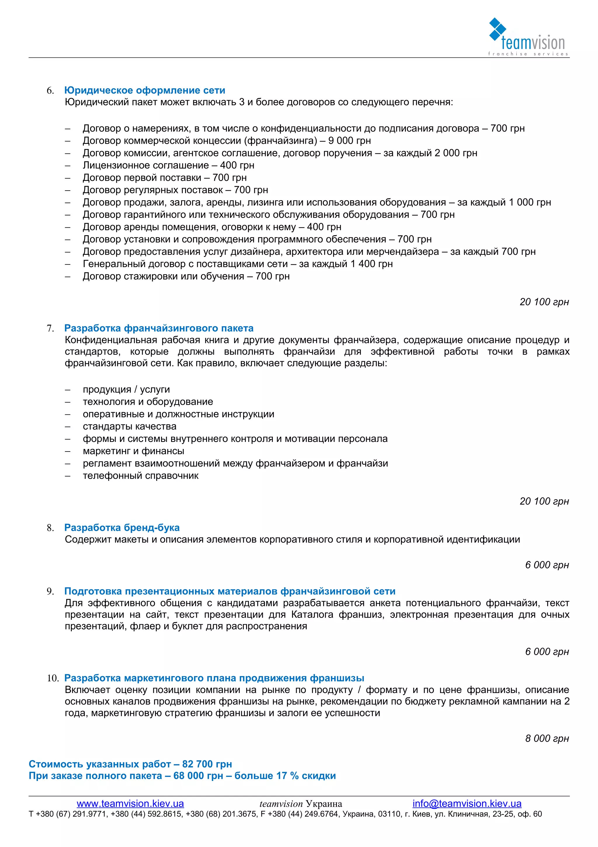 6. Юридическое оформление сети
       Юридический пакет может включать 3 и более договоров со следующего перечня:

         −    Договор о намерениях, в том числе о конфиденциальности до подписания договора – 700 грн
         −    Договор коммерческой концессии (франчайзинга) – 9 000 грн
         −    Договор комиссии, агентское соглашение, договор поручения – за каждый 2 000 грн
         −    Лицензионное соглашение – 400 грн
         −    Договор первой поставки – 700 грн
         −    Договор регулярных поставок – 700 грн
         −    Договор продажи, залога, аренды, лизинга или использования оборудования – за каждый 1 000 грн
         −    Договор гарантийного или технического обслуживания оборудования – 700 грн
         −    Договор аренды помещения, оговорки к нему – 400 грн
         −    Договор установки и сопровождения программного обеспечения – 700 грн
         −    Договор предоставления услуг дизайнера, архитектора или мерчендайзера – за каждый 700 грн
         −    Генеральный договор с поставщиками сети – за каждый 1 400 грн
         −    Договор стажировки или обучения – 700 грн

                                                                                                                                  20 100 грн

    7. Разработка франчайзингового пакета
       Конфиденциальная рабочая книга и другие документы франчайзера, содержащие описание процедур и
       стандартов, которые должны выполнять франчайзи для эффективной работы точки в рамках
       франчайзинговой сети. Как правило, включает следующие разделы:

         −    продукция / услуги
         −    технология и оборудование
         −    оперативные и должностные инструкции
         −    стандарты качества
         −    формы и системы внутреннего контроля и мотивации персонала
         −    маркетинг и финансы
         −    регламент взаимоотношений между франчайзером и франчайзи
         −    телефонный справочник

                                                                                                                                  20 100 грн

    8. Разработка бренд-бука
       Содержит макеты и описания элементов корпоративного стиля и корпоративной идентификации

                                                                                                                                    6 000 грн

    9. Подготовка презентационных материалов франчайзинговой сети
       Для эффективного общения с кандидатами разрабатывается анкета потенциального франчайзи, текст
       презентации на сайт, текст презентации для Каталога франшиз, электронная презентация для очных
       презентаций, флаер и буклет для распространения

                                                                                                                                    6 000 грн

    10. Разработка маркетингового плана продвижения франшизы
        Включает оценку позиции компании на рынке по продукту / формату и по цене франшизы, описание
        основных каналов продвижения франшизы на рынке, рекомендации по бюджету рекламной кампании на 2
        года, маркетинговую стратегию франшизы и залоги ее успешности

                                                                                                                                    8 000 грн

Стоимость указанных работ – 82 700 грн
При заказе полного пакета – 68 000 грн – больше 17 % скидки

             www.teamvision.kiev.ua                          teamvision Украина                       info@teamvision.kiev.ua
T +380 (67) 291.9771, +380 (44) 592.8615, +380 (68) 201.3675, F +380 (44) 249.6764, Украина, 03110, г. Киев, ул. Клиничная, 23-25, оф. 60
 