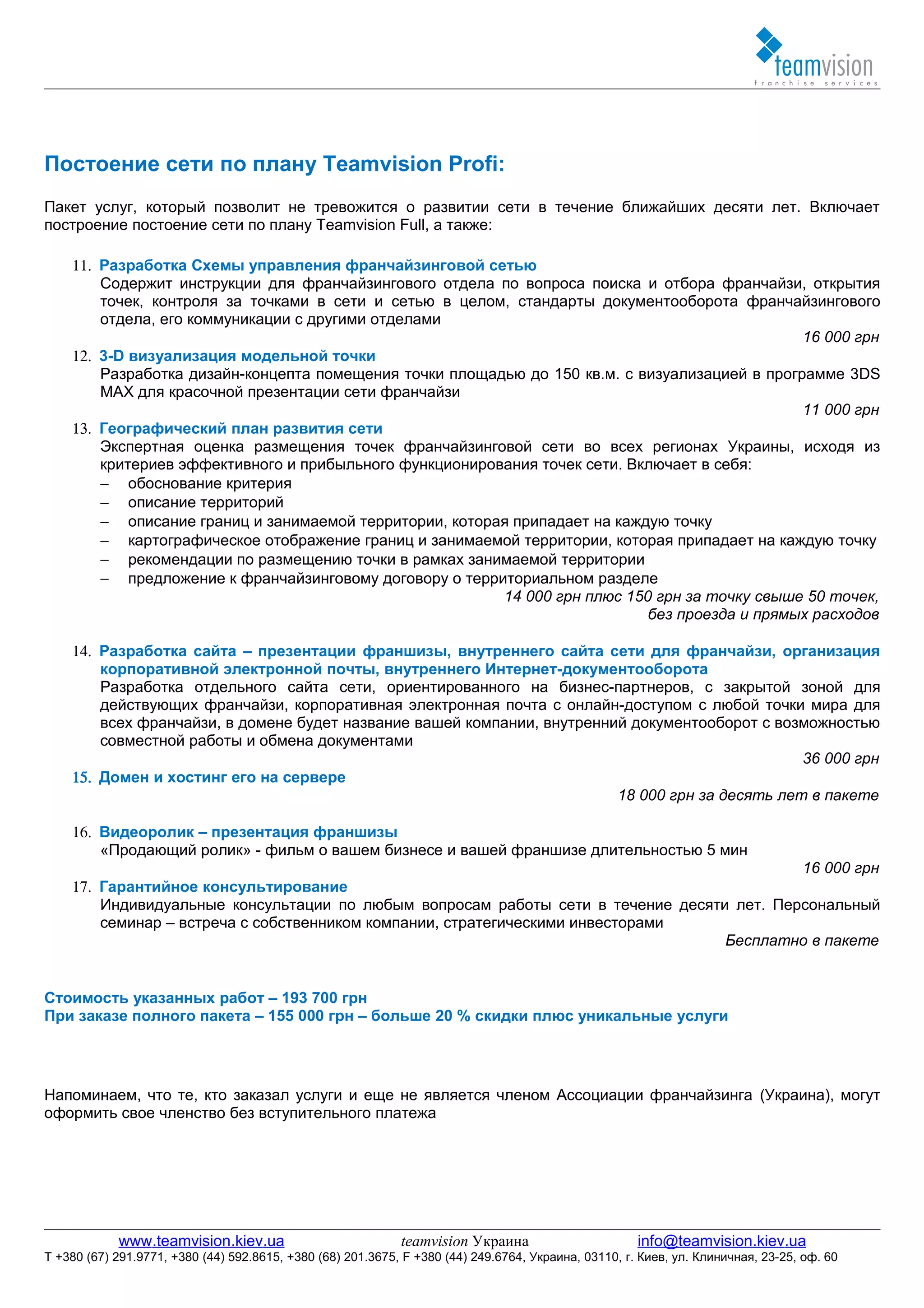 Постоение сети по плану Teamvision Profi:
Пакет услуг, который позволит не тревожится о развитии сети в течение ближайших десяти лет. Включает
построение постоение сети по плану Teamvision Full, а также:

    11. Разработка Схемы управления франчайзинговой сетью
        Содержит инструкции для франчайзингового отдела по вопроса поиска и отбора франчайзи, открытия
        точек, контроля за точками в сети и сетью в целом, стандарты документооборота франчайзингового
        отдела, его коммуникации с другими отделами
                                                                                                16 000 грн
    12. 3-D визуализация модельной точки
        Разработка дизайн-концепта помещения точки площадью до 150 кв.м. с визуализацией в программе 3DS
        MAX для красочной презентации сети франчайзи
                                                                                                11 000 грн
    13. Географический план развития сети
        Экспертная оценка размещения точек франчайзинговой сети во всех регионах Украины, исходя из
        критериев эффективного и прибыльного функционирования точек сети. Включает в себя:
        − обоснование критерия
        − описание территорий
        − описание границ и занимаемой территории, которая припадает на каждую точку
        − картографическое отображение границ и занимаемой территории, которая припадает на каждую точку
        − рекомендации по размещению точки в рамках занимаемой территории
        − предложение к франчайзинговому договору о территориальном разделе
                                                         14 000 грн плюс 150 грн за точку свыше 50 точек,
                                                                            без проезда и прямых расходов

    14. Разработка сайта – презентации франшизы, внутреннего сайта сети для франчайзи, организация
        корпоративной электронной почты, внутреннего Интернет-документооборота
        Разработка отдельного сайта сети, ориентированного на бизнес-партнеров, с закрытой зоной для
        действующих франчайзи, корпоративная электронная почта с онлайн-доступом с любой точки мира для
        всех франчайзи, в домене будет название вашей компании, внутренний документооборот с возможностью
        совместной работы и обмена документами
                                                                                                 36 000 грн
    15. Домен и хостинг его на сервере
                                                                         18 000 грн за десять лет в пакете

    16. Видеоролик – презентация франшизы
        «Продающий ролик» - фильм о вашем бизнесе и вашей франшизе длительностью 5 мин
                                                                                           16 000 грн
    17. Гарантийное консультирование
        Индивидуальные консультации по любым вопросам работы сети в течение десяти лет. Персональный
        семинар – встреча с собственником компании, стратегическими инвесторами
                                                                                  Бесплатно в пакете


Стоимость указанных работ – 193 700 грн
При заказе полного пакета – 155 000 грн – больше 20 % скидки плюс уникальные услуги




Напоминаем, что те, кто заказал услуги и еще не является членом Ассоциации франчайзинга (Украина), могут
оформить свое членство без вступительного платежа




            www.teamvision.kiev.ua                           teamvision Украина                       info@teamvision.kiev.ua
T +380 (67) 291.9771, +380 (44) 592.8615, +380 (68) 201.3675, F +380 (44) 249.6764, Украина, 03110, г. Киев, ул. Клиничная, 23-25, оф. 60
 