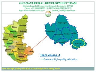 GNANAVI RURAL DEVELOPMENT TEAM
                     Koonanakoppalu,Hebbani post,Malavalli Tq,Mandya-571430
                        Phone: +91 9900804365,+91 7259743008,08231247715
                  Reg. No MLV-4-00024-2010-11        gnana_krushi@yahoo.com




                                          Team Visions -1
                                          →Free and high quality education.

Free and high quality education is the strength for a happy world
 
