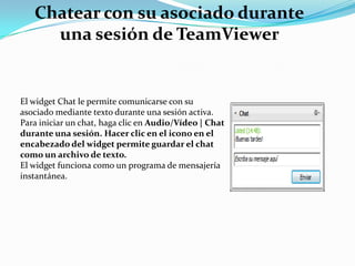 Chatear con su asociado durante
una sesión de TeamViewer
El widget Chat le permite comunicarse con su
asociado mediante texto durante una sesión activa.
Para iniciar un chat, haga clic en Audio/Vídeo | Chat
durante una sesión. Hacer clic en el icono en el
encabezado del widget permite guardar el chat
como un archivo de texto.
El widget funciona como un programa de mensajería
instantánea.
 