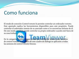 Como funciona
En la categoría Control remoto puede pre configurar ajustes para sesiones
de control remoto. Los ajustes de este cuadro de diálogo se aplicarán a todas
las sesiones de control remoto futuras.
El modo de conexión Control remoto le permite controlar un ordenador remoto.
Este apartado explica las herramientas disponibles para este propósito. Puede
controlar el ordenador remoto de su asociado como si se encontrase delante de él.
De este modo, también puede controlar su propio ordenador cuando esté fuera de
su casa/trabajo.
 