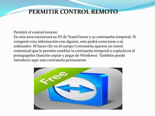 Permitir el control remoto
En esta área encontrará su ID de TeamViewer y su contraseña temporal. Si
comparte esta información con alguien, este podrá conectarse a su
ordenador. Al hacer clic en el campo Contraseña aparece un menú
contextual que le permite cambiar la contraseña temporal o copiarla en el
portapapeles (función copiar y pegar de Windows). También puede
introducir aquí una contraseña permanente.
PERMITIR CONTROL REMOTO
 
