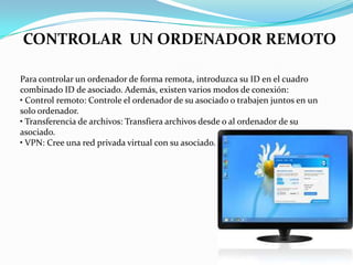 CONTROLAR UN ORDENADOR REMOTO
Para controlar un ordenador de forma remota, introduzca su ID en el cuadro
combinado ID de asociado. Además, existen varios modos de conexión:
• Control remoto: Controle el ordenador de su asociado o trabajen juntos en un
solo ordenador.
• Transferencia de archivos: Transfiera archivos desde o al ordenador de su
asociado.
• VPN: Cree una red privada virtual con su asociado.
 