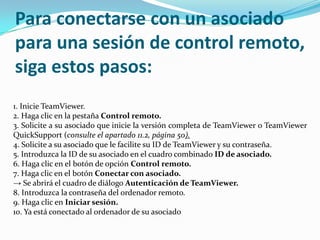 Para conectarse con un asociado
para una sesión de control remoto,
siga estos pasos:
1. Inicie TeamViewer.
2. Haga clic en la pestaña Control remoto.
3. Solicite a su asociado que inicie la versión completa de TeamViewer o TeamViewer
QuickSupport (consulte el apartado 11.2, página 50).
4. Solicite a su asociado que le facilite su ID de TeamViewer y su contraseña.
5. Introduzca la ID de su asociado en el cuadro combinado ID de asociado.
6. Haga clic en el botón de opción Control remoto.
7. Haga clic en el botón Conectar con asociado.
→ Se abrirá el cuadro de diálogo Autenticación de TeamViewer.
8. Introduzca la contraseña del ordenador remoto.
9. Haga clic en Iniciar sesión.
10. Ya está conectado al ordenador de su asociado
 