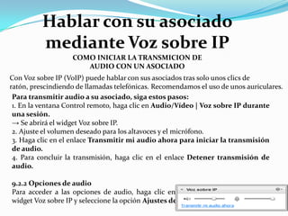Con Voz sobre IP (VoIP) puede hablar con sus asociados tras solo unos clics de
ratón, prescindiendo de llamadas telefónicas. Recomendamos el uso de unos auriculares.
Para transmitir audio a su asociado, siga estos pasos:
1. En la ventana Control remoto, haga clic en Audio/Vídeo | Voz sobre IP durante
una sesión.
→ Se abrirá el widget Voz sobre IP.
2. Ajuste el volumen deseado para los altavoces y el micrófono.
3. Haga clic en el enlace Transmitir mi audio ahora para iniciar la transmisión
de audio.
4. Para concluir la transmisión, haga clic en el enlace Detener transmisión de
audio.
9.2.2 Opciones de audio
Para acceder a las opciones de audio, haga clic en el icono del encabezado del
widget Voz sobre IP y seleccione la opción Ajustes de audio .
COMO INICIAR LA TRANSMICION DE
AUDIO CON UN ASOCIADO
Hablar con su asociado
mediante Voz sobre IP
 