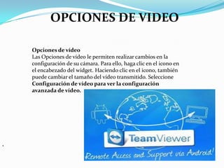 .
Opciones de vídeo
Las Opciones de vídeo le permiten realizar cambios en la
configuración de su cámara. Para ello, haga clic en el icono en
el encabezado del widget. Haciendo clic en el icono, también
puede cambiar el tamaño del vídeo transmitido. Seleccione
Configuración de vídeo para ver la configuración
avanzada de vídeo.
OPCIONES DE VIDEO
 