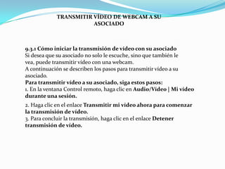 9.3.1 Cómo iniciar la transmisión de vídeo con su asociado
Si desea que su asociado no solo le escuche, sino que también le
vea, puede transmitir vídeo con una webcam.
A continuación se describen los pasos para transmitir vídeo a su
asociado.
Para transmitir vídeo a su asociado, siga estos pasos:
1. En la ventana Control remoto, haga clic en Audio/Vídeo | Mi vídeo
durante una sesión.
TRANSMITIR VÍDEO DE WEBCAM A SU
ASOCIADO
2. Haga clic en el enlace Transmitir mi vídeo ahora para comenzar
la transmisión de vídeo.
3. Para concluir la transmisión, haga clic en el enlace Detener
transmisión de vídeo.
 