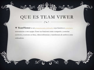 QUE ES TEAM VIWER
 TeamViewer es un programa para ordenador cuya función es conectarse
remotamente a otro equipo. Entre sus funciones están: compartir y controlar
escritorios, reuniones en línea, videoconferencias y transferencia de archivos entre
ordenadores
 