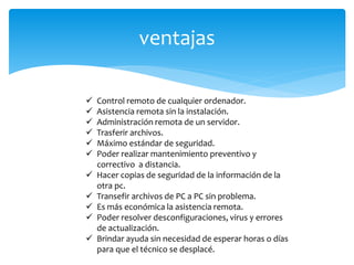 ventajas
 Control remoto de cualquier ordenador.
 Asistencia remota sin la instalación.
 Administración remota de un servidor.
 Trasferir archivos.
 Máximo estándar de seguridad.
 Poder realizar mantenimiento preventivo y
correctivo a distancia.
 Hacer copias de seguridad de la información de la
otra pc.
 Transefir archivos de PC a PC sin problema.
 Es más económica la asistencia remota.
 Poder resolver desconfiguraciones, virus y errores
de actualización.
 Brindar ayuda sin necesidad de esperar horas o días
para que el técnico se desplacé.
 