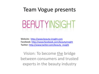 Team Vogue presents



Website: http://www.beauty-insight.com
Facebook: http://www.facebook.com/beautyinsight
Twitter: http://www.twitter.com/beauty_insight


 Vision: To become the bridge
between consumers and trusted
 experts in the beauty industry
 