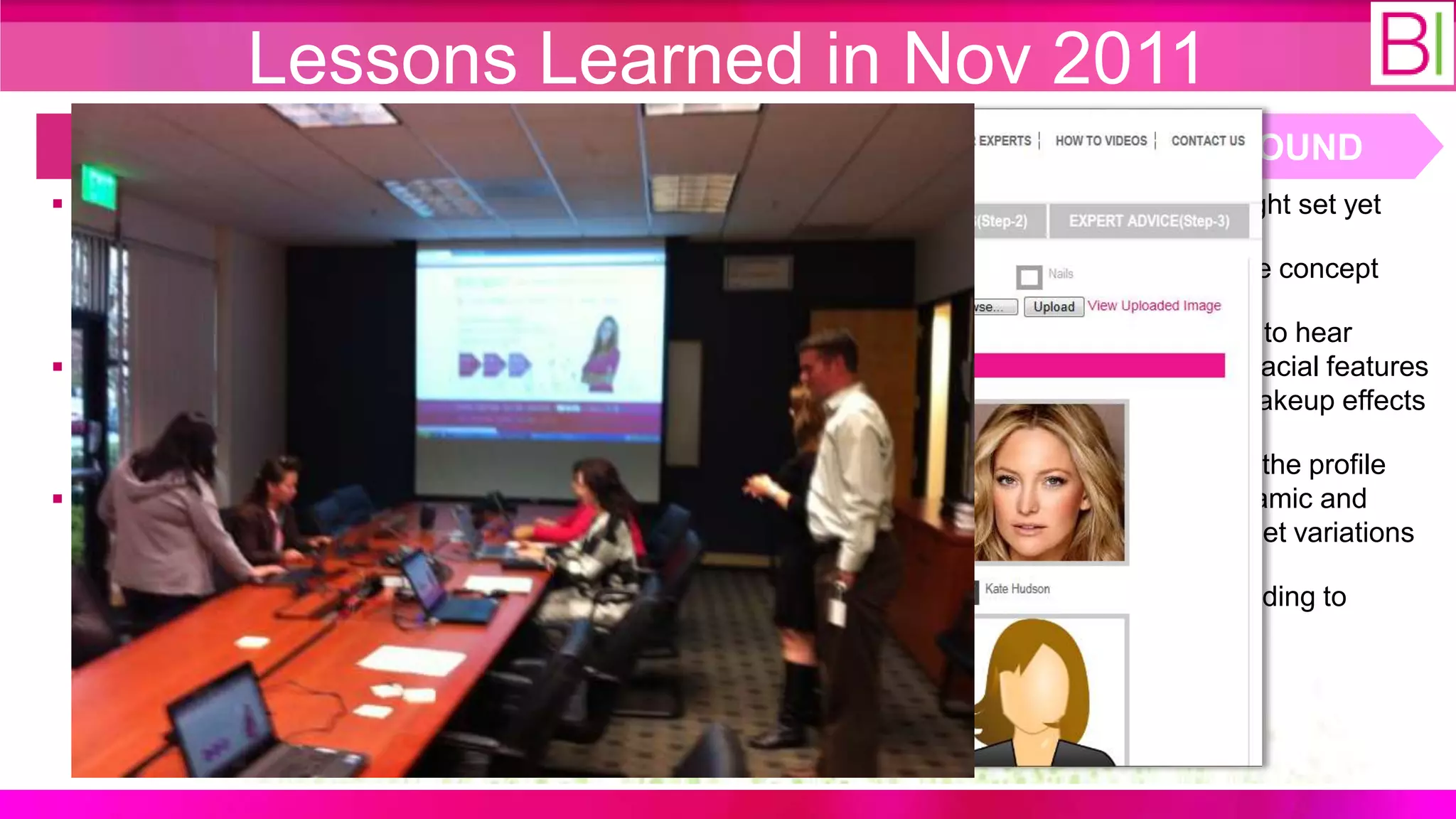 Lessons Learned in Nov 2011
  WHAT WE THOUGHT                         WHAT WE DID                       WHAT WE FOUND
 A minimal viable products for      Developed additional features:     13-20 is not the right set yet
  step 1-3 is required for             ‒ Call to actions for step 1-3
  product validation (i.e. get                                           Women “loved” the concept
                                       ‒ Beauty experts page
  paying customers)
                                     Developed promotion content:       They were thrilled to hear
 More interactive content is          ‒ Ran FB promotion for the         about automated facial features
  needed to drive more traffic to         new archetype                   recognition and makeup effects
  the site
                                       ‒ Video make-up tutorials         We need to make the profile
 Possible archetype in 13-20        Participated in the Columbia        capture more dynamic and
  age segment                         Venture Fair in NY                  specific to the target variations
                                        ‒ 3 VCs asked for follow-up
                                                                         We need seed funding to
                                     Conducted customer validation       proceed!
                                      event:
                                        ‒ 20 women at Stryker
                                          (approx. 15 mins each)
 