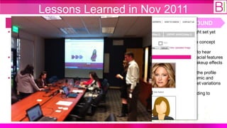 Lessons Learned in Nov 2011
  WHAT WE THOUGHT                         WHAT WE DID                       WHAT WE FOUND
 A minimal viable products for      Developed additional features:     13-20 is not the right set yet
  step 1-3 is required for             ‒ Call to actions for step 1-3
  product validation (i.e. get                                           Women “loved” the concept
                                       ‒ Beauty experts page
  paying customers)
                                     Developed promotion content:       They were thrilled to hear
 More interactive content is          ‒ Ran FB promotion for the         about automated facial features
  needed to drive more traffic to         new archetype                   recognition and makeup effects
  the site
                                       ‒ Video make-up tutorials         We need to make the profile
 Possible archetype in 13-20        Participated in the Columbia        capture more dynamic and
  age segment                         Venture Fair in NY                  specific to the target variations
                                        ‒ 3 VCs asked for follow-up
                                                                         We need seed funding to
                                     Conducted customer validation       proceed!
                                      event:
                                        ‒ 20 women at Stryker
                                          (approx. 15 mins each)
 