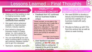 Lessons Learned – Final Thoughts
                                             VIABILITY OF                                WHAT’S NEXT
  WHAT WE LEARNED
                                          BUSINESS CONCEPT                            BEYOND THE COURSE
 Getting out of the building is vital    Feedback from VC confirmed                  We need $250K to develop a
  to shaping business model                that our business model is                   beauty recommendation engine
 Blogging works – 58 posts, 24            unique                                       and test the viability of our
  comments from mentors                   “Great concept, no one else in the            business model with early
 Get expert advice whenever              space is doing this and it really fills a     adaptors
  possible (i.e. teaching team,           need. If you get an offer from
  mentors, industry experts)              Sephora or Ulta-take it! They could          We plan to follow up with VCs
                                          easily try to replicate your idea and         from the venture fair as well as
 Don‟t afraid to change the
                                          would rather pay you than take the
  business model if it makes                                                            others to seek funding
  sense (i.e. Jim‟s advice for            time to and money to recreate it
  facial recognition technology)          themselves.”
                                                        Drew Baird, Vice President
 You can build MVP at low cost;                              Star Avenue Capital
  Have a working MVP is a key to
  get customer validation started         User feedback has been
  and to get VCs interested                positive, at 464 FB Likes, we
 Teamwork, teamwork, teamwork             believe there is consumer
                                           interest in this and it is worth
                                           pursuing as a business
 