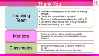 Thank You
             • Steve for challenging us to do better all the way
               through
 Teaching    • Jim for the come-to-Jesus moment!
             • Oren for providing unique advice and getting it!
   Team      • Jon for the great advice from a VC perspective!
             • Bhavik for keeping us on track



             • Rashmi and Adi for making yourselves available
 Mentors       throughout the course and providing valuable, honest
               feedback


             • Jeremiah for introducing us to April and her team at
Classmates     Google
             • All for helping us with the survey and interviews
 