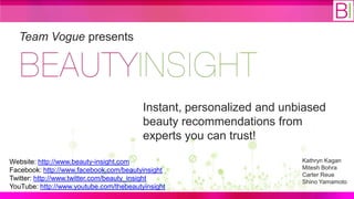Team Vogue presents




                                         Instant, personalized and unbiased
                                         beauty recommendations from
                                         experts you can trust!

Website: http://www.beauty-insight.com                                Kathryn Kagan
Facebook: http://www.facebook.com/beautyinsight                       Mitesh Bohra
                                                                      Carter Reue
Twitter: http://www.twitter.com/beauty_insight                        Shino Yamamoto
YouTube: http://www.youtube.com/thebeautyinsight
 
