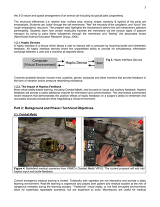 3

the 3-D nature and spatial arrangement of an animal cell including its typical parts (organelles).

The structural differences (i.e. relative size, surface area, texture, shape, elasticity & rigidity) of the parts are
emphasized. Students can “poke' through the cell membrane, “feel” the viscosity of the cytoplasm, and “touch” the
rough endoplasmic reticulum. The program also highlights the mechanisms behind the cell membrane's selective
permeability. Students learn how certain molecules traverse the membrane via the various types of passive
transport by trying to pass these substances through the membrane and “feeling” the associated forces
(NanoScale Science Education Research Group, 2004).

1.2.1. Haptic Devices
A haptic interface is a device which allows a user to interact with a computer by receiving tactile and kinesthetic
feedback. All haptic interface devices share the unparalleled ability to provide for simultaneous information
exchange between a user and a machine as depicted below.


                                                                                  Fig 3. Haptic Interface Devices




Currently available devices include mice, joysticks, gloves, bodysuits and other monitors that provide feedback in
the form of vibration and/or pressure resembling resistance.

1.2.2. The Impact of Haptics Feedback
Most virtual reality-based training, including Combat Medic, has focused on visual and auditory feedback. Haptics
feedback will provide a useful additional channel for information and communication. The chart below summarizes
recent research that demonstrates the positive effects of haptic feedback on a subject’s ability to remember and
accurately execute procedures while negotiating a virtual environment.


Part 2: Background and Phase I Technical Objectives
2.1. Combat Medic




Figure 4. Battlefield medical scenarios from VRMC’s Combat Medic VRVG. The current proposal will add into
haptics input and tactile feedback.


Current emergency medical training is limited. Textbooks with vignettes are not interactive and provide a static
learning environment. Real-life learning is expensive and places both patient and medical student at the risk of
dangerous mistakes during the learning process. “Traditional” virtual reality, or live field simulated environments
allow for systematic repeatable scenarios, but are expensive to build. Mannequins are useful for medical
 