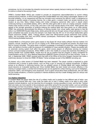 4

procedures, but do not simulate the stressful environment where speedy decision-making and effective attention
to victims is critical to the saving of lives.

VRMC’s Combat Medic VRVG was created to provide an inexpensive adjunct/alternative to current military
medical training methods. A VRVG training game like Combat Medic has many distinct advantages. Based on off-
the-shelf software, it is an inexpensive tool that can simulate many scenarios too difficult, costly, or dangerous to
simulate in real-life outside of everyday training. As a video game, a student medic can access training at any
location at any time. Many military medics and civilian emergency personnel often work in places where
continuing training is unavailable (Dasey, 2001); with the video game able to work on a laptop computer, student
medics have access at home, on the road, and even in the most remote places of the world. Video games also
appeal to the younger generation of students entering the medical fields who have grown up on video games.
VRMC has previously demonstrated the efficacy of training transfer from virtual reality video games to real life
skills in our DARWARS Student State study, where personnel who ran through various virtual scenarios in a video
game completed real world 1st and 2nd scenario runs faster than the 4th run of non-virtual reality/video game
trained personnel (VRMC, 2005). Training officers noted that VRVG-trained groups performed more quickly,
safely, and accurately than their non-VRVG trained counterparts. Performance data also suggested that the
VRVG training facilitated teamwork.

Combat Medic is a first-person action game based on the Quest 3D virtual reality software that has realistic 3-D
graphics, sounds, situations, and can run on a laptop or PC. While enemy insurgents are present, the player must
tend to injured comrades. The game tests a student’s knowledge of emergency procedures, crisis management
skills, and ability to function under the pressure of a battlefield or mass casualty situation. Players are graded with
an automatic scoring system built within the game, which scores players on effectively carrying out medical
school curriculum-based procedures. While VRMC is still in the middle of a study that examines that efficacy of
training transfer from Combat Medic, results thus far are so positive that the program is being considered for
implementation at the U.S. Army Medical Department (AMEDD) Center & School at Fort Sam Houston, Texas. In
fact, in September 2006, VRMC received word that staff at the Office of the Army Surgeon General had made a
preliminary decision to show the VRMC VR Medic Trainer prototype as part of the AMEDD recruiting van.

At present, only a beta version of Combat Medic has been released. The player controls a keyboard to guide
movement and a mouse to guide actions, such as firing a gun or carrying out medical procedures. If haptics
proves to be effective in improving training, then an updated version of Combat Medic with haptics feedback
would become an invaluable teaching tool. Once Combat Medic has been tested and proven effective in the
training of combat medics, a similar kind of training tool can be applied for civilian training, such as for firefighters,
policemen, EMTs, and emergency room physicians. Such a game would allow these professionals, who are often
put into hostile situations, a chance to practice in intense situations and thus create strategy plans for various real
world scenarios.

2.2. Haptics integration
In Combat Medic the player takes the role of a military medic and is graded on two different sets of tasks: care
under fire and tactical field care. Care under fire tasks aim to train a military medic to be able to work under
stressful combat situations, such as returning fire at insurgents, moving casualties to cover, and the like. Tactical
field care tasks are more specific to the procedures used while caring for the wounded soldier, such as controlling
hemorrhage and fluid resuscitation. (Figure 5a) To carry out medical tasks, the player chooses to access actions
based on hand-only movements (Figure 5b), or specific to the medical bag (Figure 5c).
 