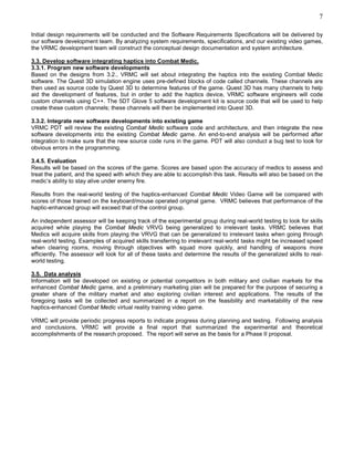 7

Initial design requirements will be conducted and the Software Requirements Specifications will be delivered by
our software development team. By analyzing system requirements, specifications, and our existing video games,
the VRMC development team will construct the conceptual design documentation and system architecture.

3.3. Develop software integrating haptics into Combat Medic.
3.3.1. Program new software developments
Based on the designs from 3.2., VRMC will set about integrating the haptics into the existing Combat Medic
software. The Quest 3D simulation engine uses pre-defined blocks of code called channels. These channels are
then used as source code by Quest 3D to determine features of the game. Quest 3D has many channels to help
aid the development of features, but in order to add the haptics device, VRMC software engineers will code
custom channels using C++. The 5DT Glove 5 software development kit is source code that will be used to help
create these custom channels; these channels will then be implemented into Quest 3D.

3.3.2. Integrate new software developments into existing game
VRMC PDT will review the existing Combat Medic software code and architecture, and then integrate the new
software developments into the existing Combat Medic game. An end-to-end analysis will be performed after
integration to make sure that the new source code runs in the game. PDT will also conduct a bug test to look for
obvious errors in the programming.

3.4.5. Evaluation
Results will be based on the scores of the game. Scores are based upon the accuracy of medics to assess and
treat the patient, and the speed with which they are able to accomplish this task. Results will also be based on the
medic’s ability to stay alive under enemy fire.

Results from the real-world testing of the haptics-enhanced Combat Medic Video Game will be compared with
scores of those trained on the keyboard/mouse operated original game. VRMC believes that performance of the
haptic-enhanced group will exceed that of the control group.

An independent assessor will be keeping track of the experimental group during real-world testing to look for skills
acquired while playing the Combat Medic VRVG being generalized to irrelevant tasks. VRMC believes that
Medics will acquire skills from playing the VRVG that can be generalized to irrelevant tasks when going through
real-world testing. Examples of acquired skills transferring to irrelevant real-world tasks might be increased speed
when clearing rooms, moving through objectives with squad more quickly, and handling of weapons more
efficiently. The assessor will look for all of these tasks and determine the results of the generalized skills to real-
world testing.

3.5. Data analysis
Information will be developed on existing or potential competitors in both military and civilian markets for the
enhanced Combat Medic game, and a preliminary marketing plan will be prepared for the purpose of securing a
greater share of the military market and also exploring civilian interest and applications. The results of the
foregoing tasks will be collected and summarized in a report on the feasibility and marketability of the new
haptics-enhanced Combat Medic virtual reality training video game.

VRMC will provide periodic progress reports to indicate progress during planning and testing. Following analysis
and conclusions, VRMC will provide a final report that summarized the experimental and theoretical
accomplishments of the research proposed. The report will serve as the basis for a Phase II proposal.
 