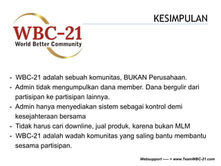 KESIMPULAN 
- WBC-21 adalah sebuah komunitas, BUKAN Perusahaan. 
- Admin tidak mengumpulkan dana member. Dana bergulir dari 
partisipan ke partisipan lainnya. 
- Admin hanya menyediakan sistem sebagai kontrol demi 
kesejahteraan bersama 
- Tidak harus cari downline, jual produk, karena bukan MLM 
- WBC-21 adalah wadah komunitas yang saling bantu membantu 
sesama partisipan. 
Websupport ----- > www.TeamWBC-21.com 
 