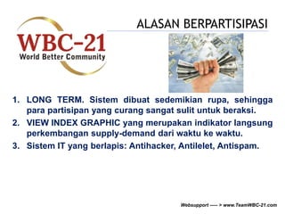 ALASAN BERPARTISIPASI 
1. LONG TERM. Sistem dibuat sedemikian rupa, sehingga 
para partisipan yang curang sangat sulit untuk beraksi. 
2. VIEW INDEX GRAPHIC yang merupakan indikator langsung 
perkembangan supply-demand dari waktu ke waktu. 
3. Sistem IT yang berlapis: Antihacker, Antilelet, Antispam. 
Websupport ----- > www.TeamWBC-21.com 
