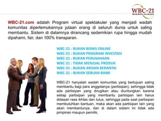 WBC-21.com adalah Program virtual spektakuler yang menjadi wadah 
komunitas dipertemukannya jutaan orang di seluruh dunia untuk saling 
membantu. Sistem di dalamnya dirancang sedemikian rupa hingga mudah 
dipahami, fair, dan 100% transparan. 
WBC-21 : BUKAN BISNIS ONLINE 
WBC-21 : BUKAN PROGRAM INVESTASI 
WBC-21 : BUKAN PERUSAHAAN 
WBC-21 : TIDAK MENJUAL PRODUK 
WBC-21 : BUKAN ARISAN BERANTAI 
WBC-21 : BUKAN SEBUAH BANK 
WBC-21 hanyalah wadah komunitas yang bertujuan saling 
membantu bagi para anggotanya (pertisipan), sehingga tidak 
ada partisipan yang dirugikan atau diuntungkan karena 
setiap partisipan yang membantu partisipan lain harus 
didasari rasa ikhlas dan tulus, sehingga pada saat partisipan 
membutuhkan bantuan, maka akan ada partisipan lain yang 
akan membantunya, dan di dalam sistem ini tidak ada 
pimpinan maupun pemilik. 
 