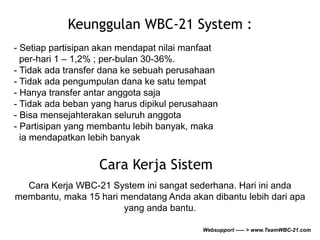 Keunggulan WBC-21 System : 
- Setiap partisipan akan mendapat nilai manfaat 
per-hari 1 – 1,2% ; per-bulan 30-36%. 
- Tidak ada transfer dana ke sebuah perusahaan 
- Tidak ada pengumpulan dana ke satu tempat 
- Hanya transfer antar anggota saja 
- Tidak ada beban yang harus dipikul perusahaan 
- Bisa mensejahterakan seluruh anggota 
- Partisipan yang membantu lebih banyak, maka 
ia mendapatkan lebih banyak 
Cara Kerja Sistem 
Cara Kerja WBC-21 System ini sangat sederhana. Hari ini anda 
membantu, maka 15 hari mendatang Anda akan dibantu lebih dari apa 
yang anda bantu. 
Websupport ----- > www.TeamWBC-21.com 
 