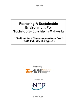 White Paper




   Fostering A Sustainable
      Environment For
Technopreneurship In Malaysia
- Findings And Recommendations From
       TeAM Industry Dialogues -




             Produced by :-




              Endorsed by:-




             November 2001
 
