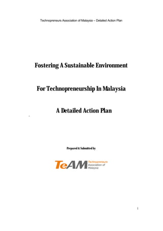 Technopreneurs Association of Malaysia – Detailed Action Plan




    Fostering A Sustainable Environment


    For Technopreneurship In Malaysia


                 A Detailed Action Plan
-




                         Prepared & Submitted by




                                                                      1
 