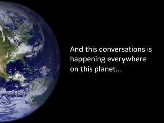 And this conversations is
happening everywhere
on this planet…
 