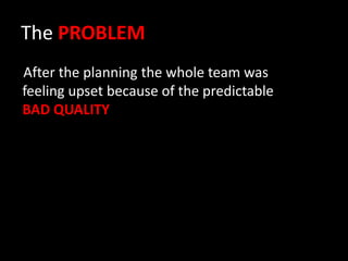The PROBLEM
After the planning the whole team was
feeling upset because of the predictable
BAD QUALITY
 