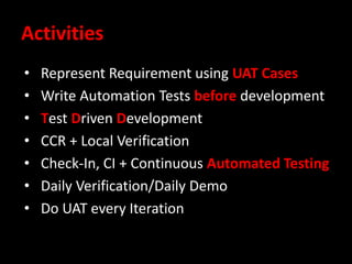 Activities
• Represent Requirement using UAT Cases
• Write Automation Tests before development
• Test Driven Development
• CCR + Local Verification
• Check-In, CI + Continuous Automated Testing
• Daily Verification/Daily Demo
• Do UAT every Iteration
 