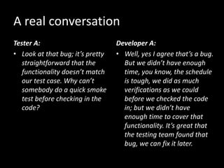 Tester A:
• Look at that bug; it’s pretty
straightforward that the
functionality doesn’t match
our test case. Why can’t
somebody do a quick smoke
test before checking in the
code?
Developer A:
• Well, yes I agree that’s a bug.
But we didn’t have enough
time, you know, the schedule
is tough, we did as much
verifications as we could
before we checked the code
in; but we didn’t have
enough time to cover that
functionality. It’s great that
the testing team found that
bug, we can fix it later.
A real conversation
 