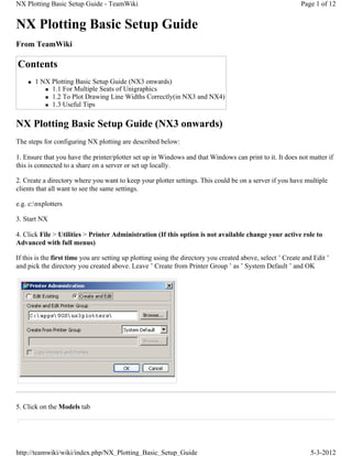 NX Plotting Basic Setup Guide - TeamWiki                                                                    Page 1 of 12


NX Plotting Basic Setup Guide
From TeamWiki

Contents
    „   1 NX Plotting Basic Setup Guide (NX3 onwards)
           „ 1.1 For Multiple Seats of Unigraphics
           „ 1.2 To Plot Drawing Line Widths Correctly(in NX3 and NX4)
           „ 1.3 Useful Tips




NX Plotting Basic Setup Guide (NX3 onwards)
The steps for configuring NX plotting are described below:

1. Ensure that you have the printer/plotter set up in Windows and that Windows can print to it. It does not matter if
this is connected to a share on a server or set up locally.

2. Create a directory where you want to keep your plotter settings. This could be on a server if you have multiple
clients that all want to see the same settings.

e.g. c:nxplotters

3. Start NX

4. Click File > Utilities > Printer Administration (If this option is not available change your active role to
Advanced with full menus)

If this is the first time you are setting up plotting using the directory you created above, select ’ Create and Edit ’
and pick the directory you created above. Leave ’ Create from Printer Group ’ as ’ System Default ’ and OK




5. Click on the Models tab




http://teamwiki/wiki/index.php/NX_Plotting_Basic_Setup_Guide                                                   5-3-2012
 