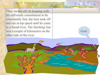 They started off. In keeping with his self-made commitment to be consistently fast, the hare took off and ran at top speed until he came to a broad river. The finishing line was a couple of kilometers on the other side of the river.  Goal 