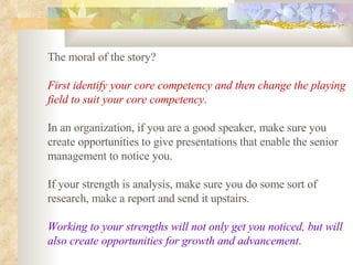 The moral of the story?  First identify your core competency and then change the playing field to suit your core competency .   In an organization, if you are a good speaker, make sure you create opportunities to give presentations that enable the senior management to notice you.  If your strength is analysis, make sure you do some sort of research, make a report and send it upstairs.  Working to your strengths will not only get you noticed, but will also create opportunities for growth and advancement .   